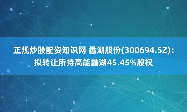 正规炒股配资知识网 蠡湖股份(300694.SZ)：拟转让所持高能蠡湖45.45%股权