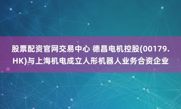 股票配资官网交易中心 德昌电机控股(00179.HK)与上海机电成立人形机器人业务合资企业