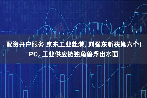 配资开户服务 京东工业赴港, 刘强东斩获第六个IPO, 工业供应链独角兽浮出水面