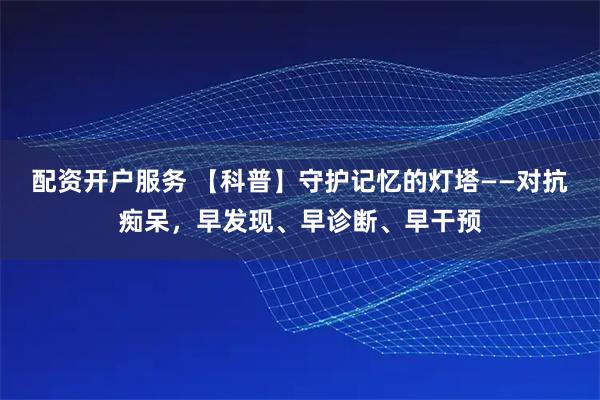 配资开户服务 【科普】守护记忆的灯塔——对抗痴呆，早发现、早诊断、早干预
