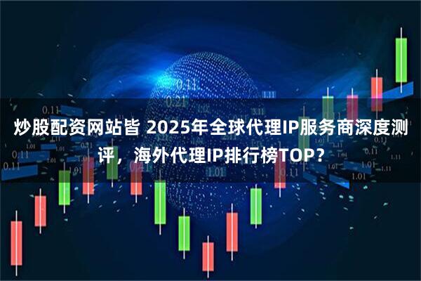 炒股配资网站皆 2025年全球代理IP服务商深度测评，海外代理IP排行榜TOP？