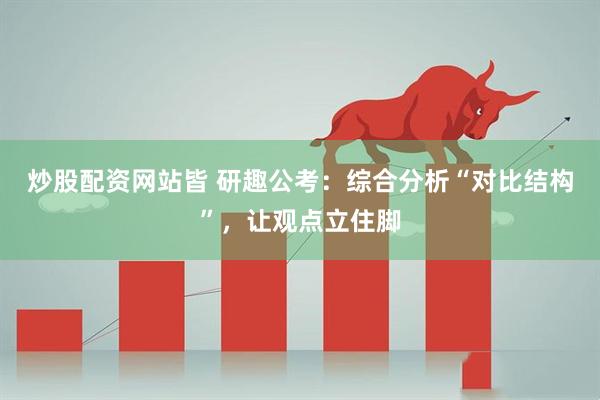 炒股配资网站皆 研趣公考：综合分析“对比结构”，让观点立住脚