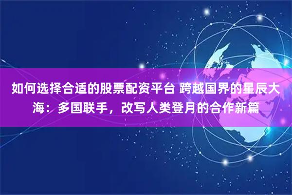 如何选择合适的股票配资平台 跨越国界的星辰大海：多国联手，改写人类登月的合作新篇