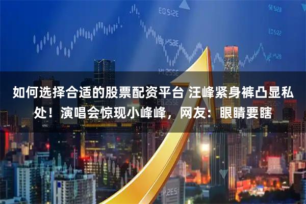 如何选择合适的股票配资平台 汪峰紧身裤凸显私处！演唱会惊现小峰峰，网友：眼睛要瞎