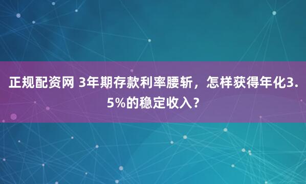 正规配资网 3年期存款利率腰斩，怎样获得年化3.5%的稳定收入？