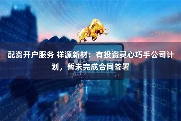 配资开户服务 祥源新材：有投资灵心巧手公司计划，暂未完成合同签署