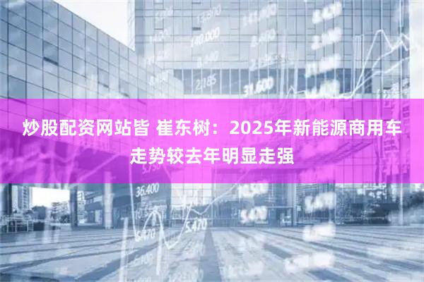 炒股配资网站皆 崔东树：2025年新能源商用车走势较去年明显走强