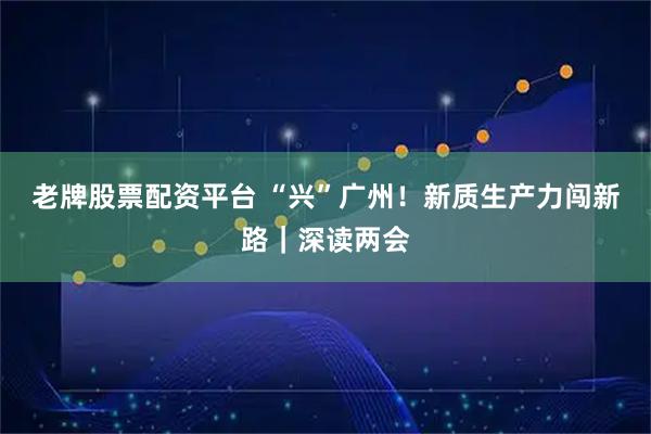 老牌股票配资平台 “兴”广州！新质生产力闯新路｜深读两会