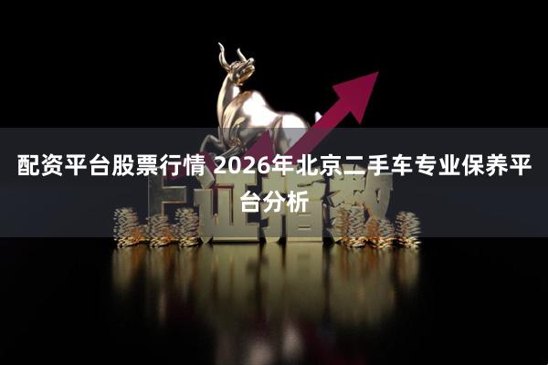 配资平台股票行情 2026年北京二手车专业保养平台分析