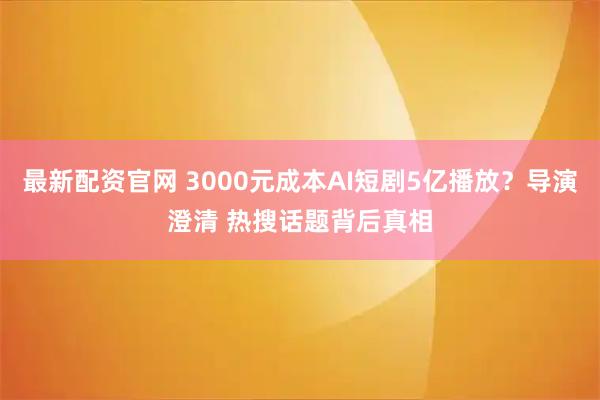 最新配资官网 3000元成本AI短剧5亿播放？导演澄清 热搜话题背后真相
