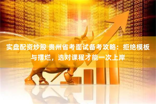 实盘配资炒股 贵州省考面试备考攻略：拒绝模板与摆烂，选对课程才能一次上岸