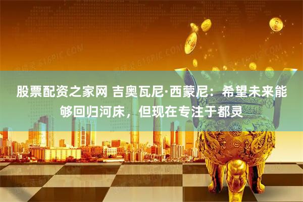 股票配资之家网 吉奥瓦尼·西蒙尼：希望未来能够回归河床，但现在专注于都灵