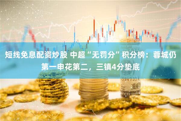 短线免息配资炒股 中超“无罚分”积分榜：蓉城仍第一申花第二，三镇4分垫底