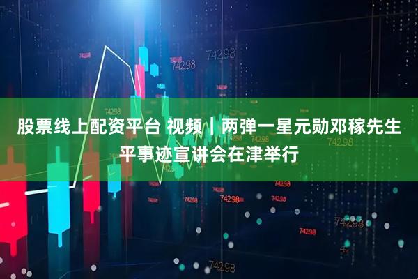 股票线上配资平台 视频｜两弹一星元勋邓稼先生平事迹宣讲会在津举行