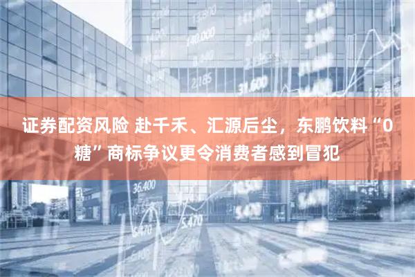 证券配资风险 赴千禾、汇源后尘，东鹏饮料“0糖”商标争议更令消费者感到冒犯