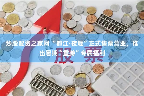 炒股配资之家网 “都江·夜堰”正式售票营业，推出暑期“重游”专属福利