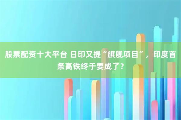 股票配资十大平台 日印又提“旗舰项目”，印度首条高铁终于要成了？