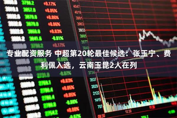 专业配资服务 中超第20轮最佳候选：张玉宁、费利佩入选，云南玉昆2人在列